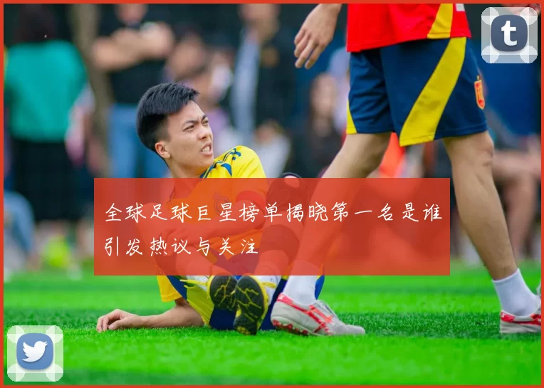 全球足球巨星榜单揭晓第一名是谁引发热议与关注