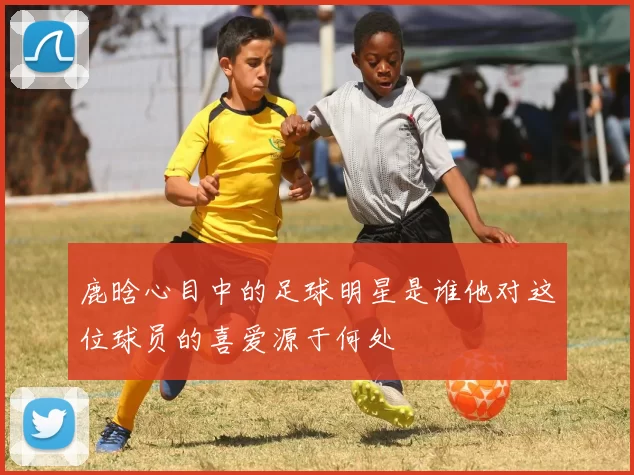 鹿晗心目中的足球明星是谁他对这位球员的喜爱源于何处