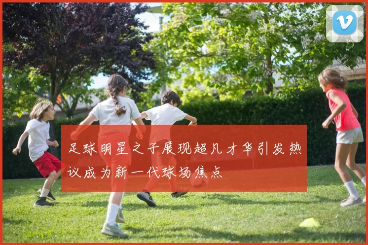 足球明星之子展现超凡才华引发热议成为新一代球场焦点