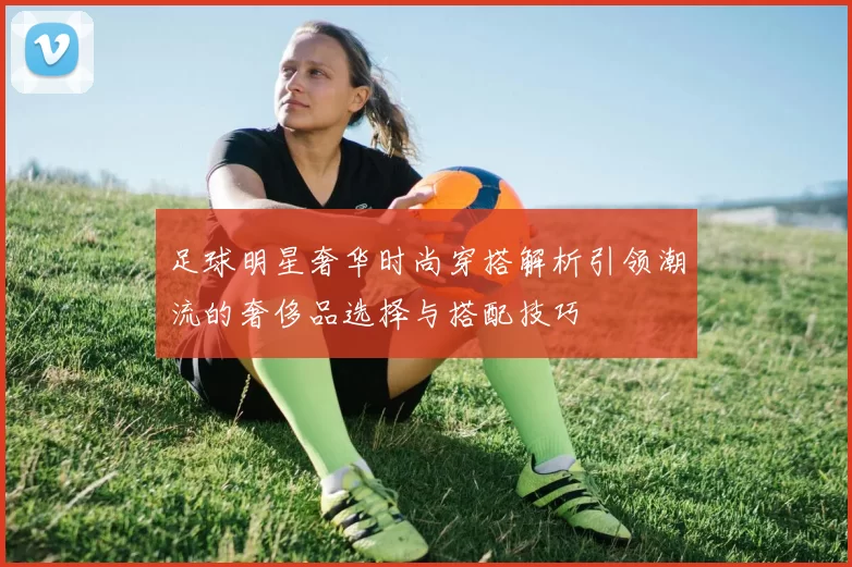 足球明星奢华时尚穿搭解析引领潮流的奢侈品选择与搭配技巧