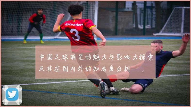 中国足球明星的魅力与影响力探索及其在国内外的知名度分析