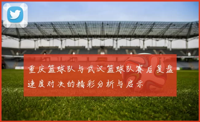 重庆篮球队与武汉篮球队赛后复盘速度对决的精彩分析与启示