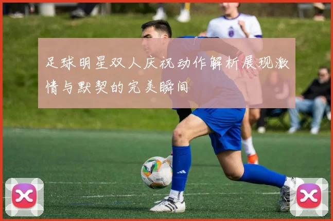 足球明星双人庆祝动作解析展现激情与默契的完美瞬间