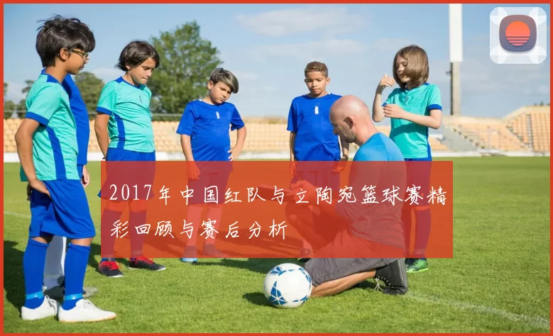 2017年中国红队与立陶宛篮球赛精彩回顾与赛后分析