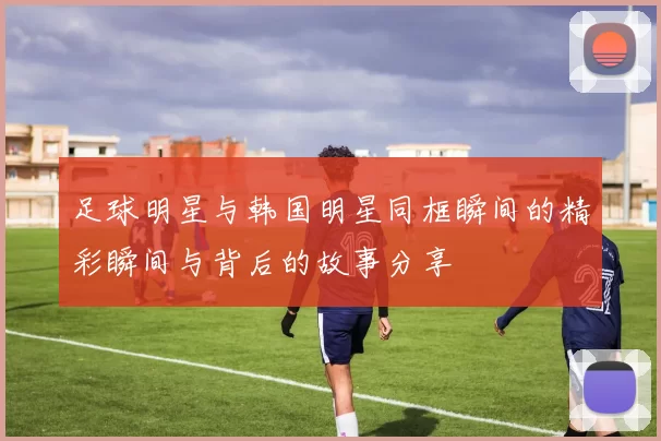足球明星与韩国明星同框瞬间的精彩瞬间与背后的故事分享