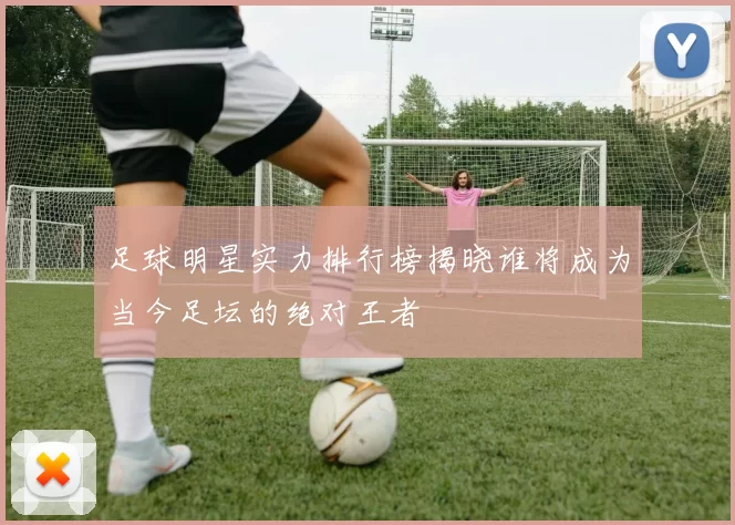 足球明星实力排行榜揭晓谁将成为当今足坛的绝对王者