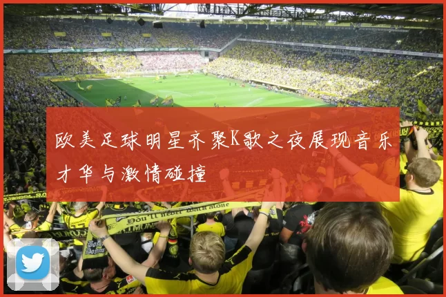 欧美足球明星齐聚K歌之夜展现音乐才华与激情碰撞
