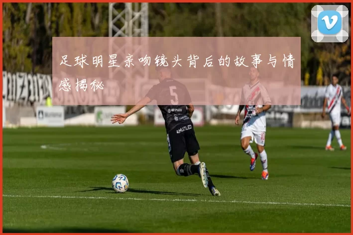 足球明星亲吻镜头背后的故事与情感揭秘