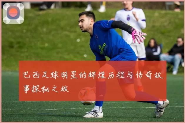 巴西足球明星的辉煌历程与传奇故事探秘之旅
