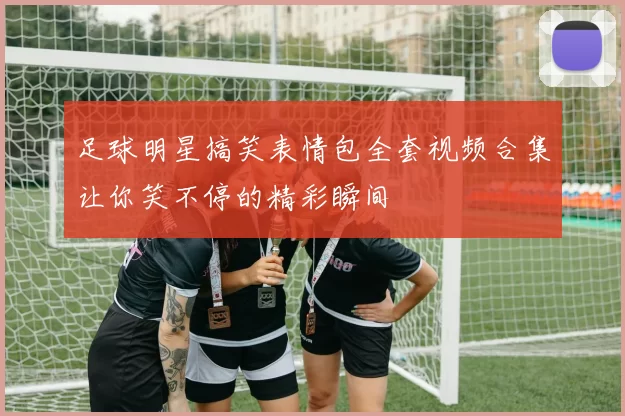 足球明星搞笑表情包全套视频合集让你笑不停的精彩瞬间