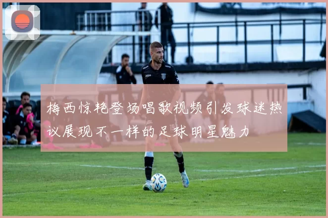 梅西惊艳登场唱歌视频引发球迷热议展现不一样的足球明星魅力