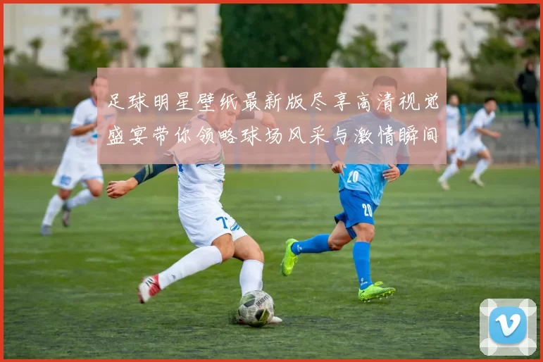 足球明星壁纸最新版尽享高清视觉盛宴带你领略球场风采与激情瞬间
