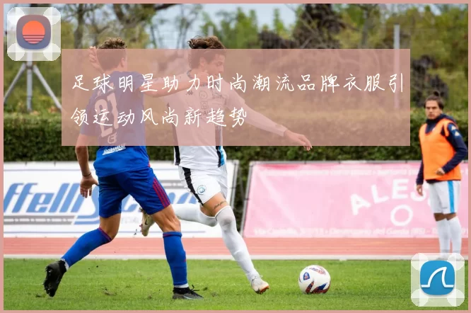 足球明星助力时尚潮流品牌衣服引领运动风尚新趋势
