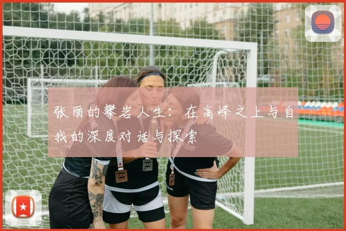 张丽的攀岩人生：在高峰之上与自我的深度对话与探索
