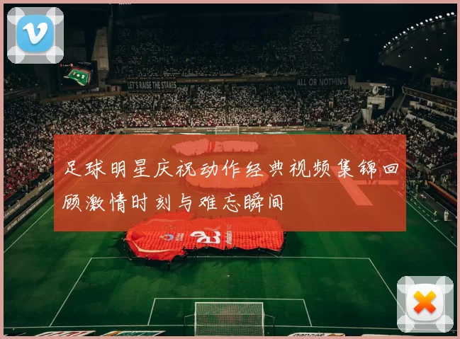 足球明星庆祝动作经典视频集锦回顾激情时刻与难忘瞬间