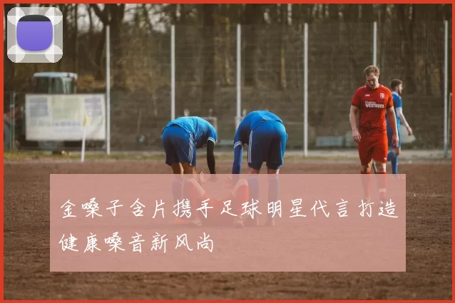 金嗓子含片携手足球明星代言打造健康嗓音新风尚